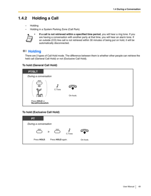 Page 491.4 During a Conversation
User Manual 49
1.4.2 Holding a Call
–Holding
–Holding in a System Parking Zone (Call Park)
 Holding 
There are 2 types of Call Hold mode. The difference between them is whether other people can retrieve the 
held call (General Call Hold) or not (Exclusive Call Hold).
To hold (General Call Hold)
To hold (Exclusive Call Hold)
If a call is not retrieved within a specified time period, you will hear a ring tone. If you 
are having a conversation with another party at that time, you...