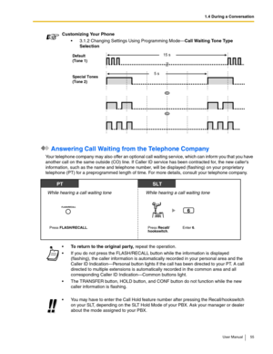 Page 551.4 During a Conversation
User Manual 55
 Answering Call Waiting from the Telephone Company
Your telephone company may also offer an optional call waiting service, which can inform you that you have 
another call on the same outside (CO) line. If Caller ID service has been contracted for, the new callers 
information, such as the name and telephone number, will be displayed (flashing) on your proprietary 
telephone (PT) for a preprogrammed length of time. For more details, consult your telephone...