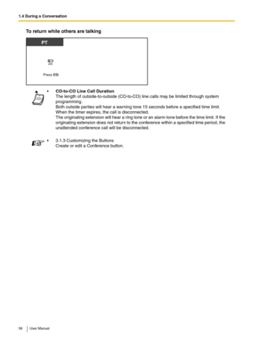 Page 581.4 During a Conversation
58 User Manual
To return while others are talking
CO-to-CO Line Call Duration 
The length of outside-to-outside (CO-to-CO) line calls may be limited through system 
programming.
 
Both outside parties will hear a warning tone 15 seconds before a specified time limit. 
When the timer expires, the call is disconnected.
 
The originating extension will hear a ring tone or an alarm tone before the time limit. If the 
originating extension does not return to the conference within a...