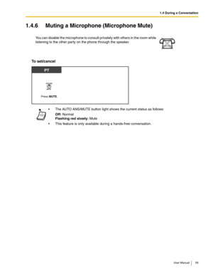 Page 591.4 During a Conversation
User Manual 59
1.4.6 Muting a Microphone (Microphone Mute)
To set/cancel
You can disable the microphone to consult privately with others in the room while 
listening to the other party on the phone through the speaker.
 The AUTO ANS/MUTE button light shows the current status as follows:
Off: Normal 
Flashing red slowly: Mute
 This feature is only available during a hands-free conversation.
Press MUTE.
PT 