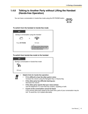 Page 611.4 During a Conversation
User Manual 61
1.4.8 Talking to Another Party without Lifting the Handset 
(Hands-free Operation)
To switch from the handset to hands-free mode
To switch from hands-free mode to the handset
You can have a conversation in hands-free mode using the SP-PHONE button.
Helpful hints for hands-free operation:
If it is difficult to hear the other partys voice: 
Increase the volume using the Navigator Key or Volume Key.
If the other party has difficulty hearing you: 
Decrease the...