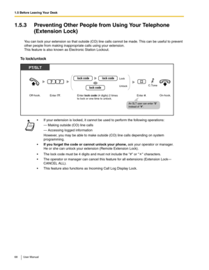 Page 681.5 Before Leaving Your Desk
68 User Manual
1.5.3 Preventing Other People from Using Your Telephone 
(Extension Lock)
You can lock your extension so that outside (CO) line calls cannot be made. This can be useful to prevent 
other people from making inappropriate calls using your extension. 
 
This feature is also known as Electronic Station Lockout. 
To lock/unlock
 If your extension is locked, it cannot be used to perform the following operations:
— Making outside (CO) line calls
— Accessing logged...