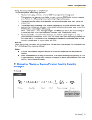 Page 711.5 Before Leaving Your Desk
User Manual 71
Lamp, the corresponding button or lamp turns on. 
You can also perform the following operations:
 You can record, play, or erase a personal OGM for your personal message area.
 The operator or manager can record, play, or erase a common OGM for the common message 
area. Refer to 
2.1.6 Recording Company Greeting Outgoing Messages.
 You can set incoming calls to be forwarded to your personal message area, when you cannot 
answer them.
 You can leave a voice...