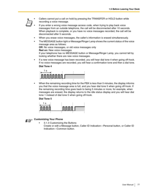 Page 771.5 Before Leaving Your Desk
User Manual 77
 Callers cannot put a call on hold by pressing the TRANSFER or HOLD button while 
recording a voice message.
 If you enter a wrong voice message access code, when trying to play back voice 
messages from an outside telephone, the call will be disconnected after 10 seconds. 
When playback is complete, or you have no voice messages recorded, the call will be 
disconnected after 5 seconds.
 When you erase voice messages, the callers information is erased...