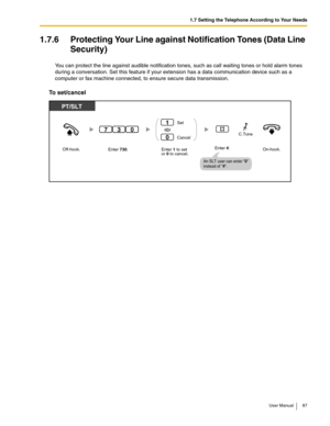 Page 871.7 Setting the Telephone According to Your Needs
User Manual 87
1.7.6 Protecting Your Line against Notification Tones (Data Line 
Security)
You can protect the line against audible notification tones, such as call waiting tones or hold alarm tones 
during a conversation. Set this feature if your extension has a data communication device such as a 
computer or fax machine connected, to ensure secure data transmission.
To set/cancel
Off-hook.On-hook.Enter 1 to set 
or 0 to cancel.
PT/SLT
Enter 730....