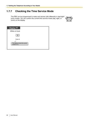 Page 881.7 Setting the Telephone According to Your Needs
88 User Manual
1.7.7 Checking the Time Service Mode
The PBX can be programmed to make and receive calls differently in day/night/
lunch modes. You can confirm the current time service mode (day, night, or 
lunch) on the display.
Enter #.
While on-hook
Display PT
The display shows the current 
mode for 3 s. 