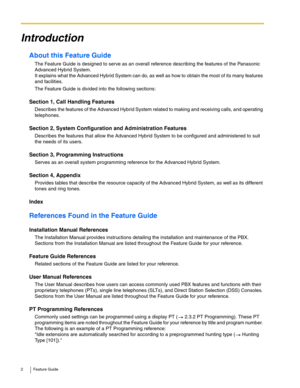 Page 22 Feature Guide
Introduction
About this Feature Guide
The Feature Guide is designed to serve as an overall reference describing the features of the Panasonic 
Advanced Hybrid System.
 
It explains what the Advanced Hybrid System can do, as well as how to obtain the most of its many features 
and facilities.
The Feature Guide is divided into the following sections:
Section 1, Call Handling Features
Describes the features of the Advanced Hybrid System related to making and receiving calls, and operating...