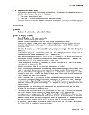 Page 1051.15 Caller ID Features
Feature Guide 105
3.Displaying the Callers Name 
When a call containing Caller ID information is received, the PBX will search for the callers name in the 
following order, then show that name on the display.
1)The System Speed Dialing Table
2)The Caller ID information received from the telephone company
If a callers name is not stored in the PBX or sent from the telephone company, it will not be displayed.
Conditions
[General]
Hardware Requirement: An optional Caller ID card....