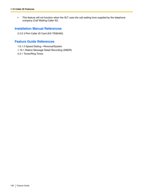 Page 1061.15 Caller ID Features
106 Feature Guide
 This feature will not function when the SLT uses the call waiting tone supplied by the telephone 
company (Call Waiting Caller ID).
Installation Manual References
2.3.5 3-Por t Caller ID Card (KX-TE82493)
Feature Guide References
1.6.1.5 Speed Dialing—Personal/System
1.19.1 Station Message Detail Recording (SMDR)
4.2.1 Tones/Ring Tones 