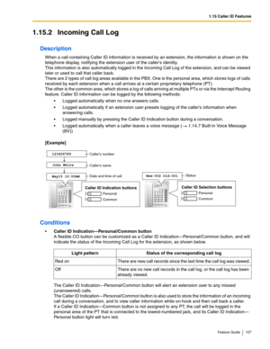 Page 1071.15 Caller ID Features
Feature Guide 107
1.15.2 Incoming Call Log
Description
When a call containing Caller ID information is received by an extension, the information is shown on the 
telephone display, notifying the extension user of the callers identity. 
 
This information is also automatically logged in the Incoming Call Log of the extension, and can be viewed 
later or used to call that caller back.
 
There are 2 types of call log areas available in the PBX. One is the personal area, which stores...