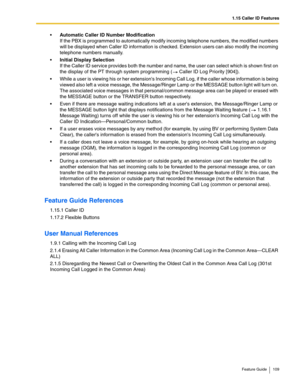 Page 1091.15 Caller ID Features
Feature Guide 109
Automatic Caller ID Number Modification  
If the PBX is programmed to automatically modify incoming telephone numbers, the modified numbers 
will be displayed when Caller ID information is checked. Extension users can also modify the incoming 
telephone numbers manually.
Initial Display Selection 
If the Caller ID service provides both the number and name, the user can select which is shown first on 
the display of the PT through system programming (
 Caller ID...