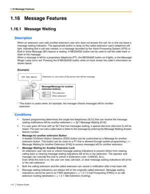 Page 1101.16 Message Features
110 Feature Guide
1.16 Message Features
1.16.1 Message Waiting
Description
When an extension user calls another extension user who does not answer the call, he or she can leave a 
message waiting indication. The appropriate button or lamp on the called extension users telephone will 
light, indicating that a call was missed, or a message recorded by the Voice Processing System (VPS) or 
Built-in Voice Message (BV) feature is waiting. A MESSAGE button can be used to call the caller...