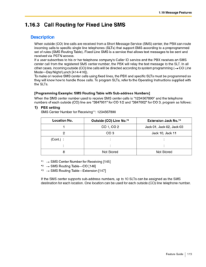 Page 1131.16 Message Features
Feature Guide 113
1.16.3 Call Routing for Fixed Line SMS
Description
When outside (CO) line calls are received from a Short Message Service (SMS) center, the PBX can route 
incoming calls to specific single line telephones (SLTs) that support SMS according to a preprogrammed 
set of rules (SMS Routing Table). Fixed Line SMS is a service that allows text messages to be sent and 
received via PSTN access.
 
If a user subscribes to his or her telephone companys Caller ID service and...