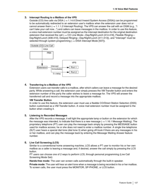 Page 1271.18 Voice Mail Features
Feature Guide 127
3.Intercept Routing to a Mailbox of the VPS 
Outside (CO) line calls via DISA ( 1.14.6 Direct Inward System Access (DISA)) can be programmed 
to be automatically redirected to an extension users mailbox when the extension user does not or 
cannot answer them (
 1.1.1.2 Intercept Routing). The VPS can answer the call with an OGM (e.g., I 
cant take your call now...) and callers can leave messages in the mailbox. In order to use this feature, 
a voice mail...