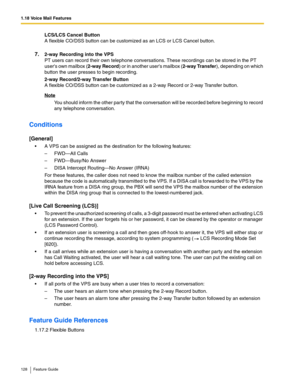 Page 1281.18 Voice Mail Features
128 Feature Guide
LCS/LCS Cancel Button 
A flexible CO/DSS button can be customized as an LCS or LCS Cancel button.  
7.2-way Recording into the VPS 
PT users can record their own telephone conversations. These recordings can be stored in the PT 
users own mailbox (2-way Record) or in another users mailbox (2-way Transfer), depending on which 
button the user presses to begin recording.
2-way Record/2-way Transfer Button 
A flexible CO/DSS button can be customized as a 2-way...