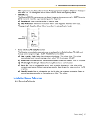 Page 1371.19 Administrative Information Output Features
Feature Guide 137
PBX begins measuring the duration of the call. A display proprietary telephone (PT) shows the elapsed 
time of the call. The starting time and the total duration of the call are logged by SMDR.
SMDR Format
The following SMDR format parameters can be set through system programming ( SMDR Parameter 
[801]) in order to match the paper size being used by the printer:
a)Page Length: determines the number of lines per page.
b)Skip Perforation:...