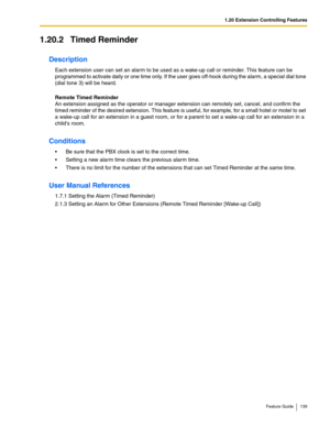 Page 1391.20 Extension Controlling Features
Feature Guide 139
1.20.2 Timed Reminder
Description
Each extension user can set an alarm to be used as a wake-up call or reminder. This feature can be 
programmed to activate daily or one time only. If the user goes off-hook during the alarm, a special dial tone 
(dial tone 3) will be heard.
 
Remote Timed Reminder 
An extension assigned as the operator or manager extension can remotely set, cancel, and confirm the 
timed reminder of the desired extension. This feature...