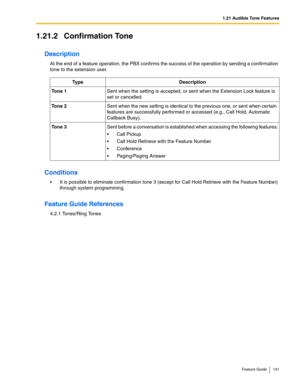 Page 1411.21 Audible Tone Features
Feature Guide 141
1.21.2 Confirmation Tone
Description
At the end of a feature operation, the PBX confirms the success of the operation by sending a confirmation 
tone to the extension user.
Conditions
 It is possible to eliminate confirmation tone 3 (except for Call Hold Retrieve with the Feature Number) 
through system programming.
Feature Guide References
4.2.1 Tones/Ring Tones
Ty p eDescription
Tone 1Sent when the setting is accepted, or sent when the Extension Lock...