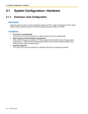 Page 1442.1 System Configuration—Hardware
144 Feature Guide
2.1 System Configuration—Hardware
2.1.1 Extension Jack Configuration
Description
Extension jacks are used to connect proprietary telephones (PTs), single line telephones (SLTs), Direct 
Station Selection (DSS) Consoles, and Voice Processing Systems (VPSs) to the PBX.
Conditions
PT and SLT in Parallel Mode 
A PT and an SLT can be connected to an extension jack and used in parallel mode.
DSS Console and Paired Telephone Assignment 
When a DSS Console is...