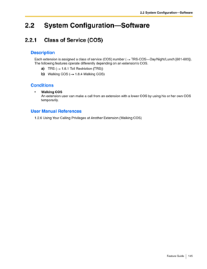 Page 1452.2 System Configuration—Software
Feature Guide 145
2.2 System Configuration—Software
2.2.1 Class of Service (COS)
Description
Each extension is assigned a class of service (COS) number ( TRS-COS—Day/Night/Lunch [601-603]). 
The following features operate differently depending on an extensions COS.
a)TRS ( 1.8.1 Toll Restriction (TRS))
b)Walking COS ( 1.8.4 Walking COS)
Conditions
Walking COS 
An extension user can make a call from an extension with a lower COS by using his or her own COS 
temporarily....