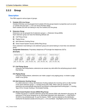 Page 1462.2 System Configuration—Software
146 Feature Guide
2.2.2 Group
Description
This PBX supports various types of groups. 
1.Outside (CO) Line Group 
Outside (CO) lines can be grouped into 8 outside (CO) line groups based on proper ties such as carrier 
or outside (CO) line type (
 CO Line Group Number [404]).  
Each outside (CO) line can belong to only one outside (CO) line group. 
2.Extension Group 
Extensions can be grouped into 8 extension groups ( Extension Group [600]).  
Each extension group can have...