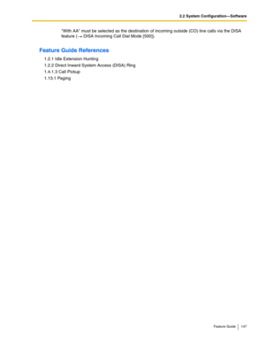 Page 1472.2 System Configuration—Software
Feature Guide 147
With AA must be selected as the destination of incoming outside (CO) line calls via the DISA 
feature (
 DISA Incoming Call Dial Mode [500]). 
Feature Guide References
1.2.1 Idle Extension Hunting
1.2.2 Direct Inward System Access (DISA) Ring
1.4.1.3 Call Pickup
1.13.1 Paging 