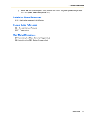 Page 1572.3 System Data Control
Feature Guide 157
f)Speed dial: The System Speed Dialing numbers and names in System Speed Dialing Number 
[001] and System Speed Dialing Name [011]
Installation Manual References
2.10.1 Starting the Advanced Hybrid System
Feature Guide References
2.2.4 Operator/Manager Features
3.3 PT Programming
User Manual References
3.1 Customizing Your Phone (Personal Programming)
3.2 Customizing Your PBX (System Programming) 