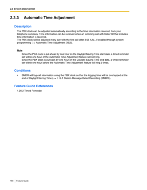 Page 1582.3 System Data Control
158 Feature Guide
2.3.3 Automatic Time Adjustment
Description
The PBX clock can be adjusted automatically according to the time information received from your 
telephone company. Time information can be received when an incoming call with Caller ID that includes 
time information is received. 
 
The PBX clock will be adjusted every day with the first call after 3:05 A.M., if enabled through system 
programming (
 Automatic Time Adjustment [152]). 
Note
Since the PBX clock is put...