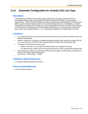 Page 1632.3 System Data Control
Feature Guide 163
2.3.5 Automatic Configuration for Outside (CO) Line Type
Description
The dialing mode (DTMF [Dual Tone Multi-Frequency]/Pulse) of connected outside (CO) lines is 
automatically assigned after restarting the PBX using the System Clear Switch or through system 
programming ( System Data Clear [999]). No system programming in Dial Mode [401] and Pulse Speed 
[402] is required unless the dialing mode of the connected outside (CO) line is Call Blocking. Automatic...