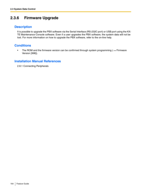 Page 1642.3 System Data Control
164 Feature Guide
2.3.6 Firmware Upgrade
Description
It is possible to upgrade the PBX software via the Serial Interface (RS-232C port) or USB port using the KX-
TE Maintenance Console software. Even if a user upgrades the PBX software, the system data will not be 
lost. For more information on how to upgrade the PBX software, refer to the on-line help.
Conditions
 The ROM and the firmware version can be confirmed through system programming ( Firmware 
Version [998])....