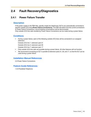 Page 1652.4 Fault Recovery/Diagnostics
Feature Guide 165
2.4 Fault Recovery/Diagnostics
2.4.1 Power Failure Transfer
Description
If the power supply to the PBX fails, specific single line telephones (SLTs) are automatically connected to 
specific outside (CO) lines (Power Failure Connections). The PBX will switch from the current connections 
to Power Failure Connections, and all existing conversations will be disconnected. 
 
Only outside (CO) line calls handled by Power Failure Connections can be made during a...