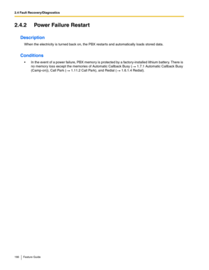 Page 1662.4 Fault Recovery/Diagnostics
166 Feature Guide
2.4.2 Power Failure Restart
Description
When the electricity is turned back on, the PBX restarts and automatically loads stored data.
Conditions
 In the event of a power failure, PBX memory is protected by a factory-installed lithium battery. There is 
no memory loss except the memories of Automatic Callback Busy (
 1.7.1 Automatic Callback Busy 
(Camp-on)), Call Park ( 1.11.2 Call Park), and Redial ( 1.6.1.4 Redial). 