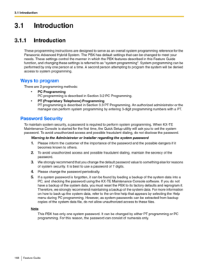 Page 1683.1 Introduction
168 Feature Guide
3.1 Introduction
3.1.1 Introduction
These programming instructions are designed to serve as an overall system programming reference for the 
Panasonic Advanced Hybrid System. The PBX has default settings that can be changed to meet your 
needs. These settings control the manner in which the PBX features described in this Feature Guide 
function, and changing these settings is referred to as system programming. System programming can be 
performed by only one person at a...