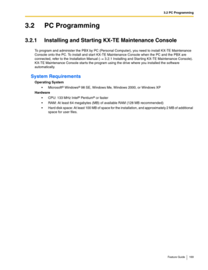 Page 1693.2 PC Programming
Feature Guide 169
3.2 PC Programming
3.2.1 Installing and Starting KX-TE Maintenance Console
To program and administer the PBX by PC (Personal Computer), you need to install KX-TE Maintenance 
Console onto the PC. To install and start KX-TE Maintenance Console when the PC and the PBX are 
connected, refer to the Installation Manual ( 3.2.1 Installing and Starting KX-TE Maintenance Console). 
KX-TE Maintenance Console starts the program using the drive where you installed the software...