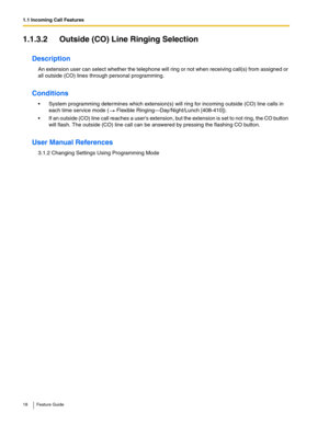 Page 181.1 Incoming Call Features
18 Feature Guide
1.1.3.2 Outside (CO) Line Ringing Selection
Description
An extension user can select whether the telephone will ring or not when receiving call(s) from assigned or 
all outside (CO) lines through personal programming. 
Conditions
 System programming determines which extension(s) will ring for incoming outside (CO) line calls in 
each time service mode (
 Flexible Ringing—Day/Night/Lunch [408-410]).
 If an outside (CO) line call reaches a users extension, but...