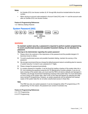 Page 1753.3 PT Programming
Feature Guide 175
Notes
 An Outside (CO) Line Access number (9, 81 through 88) should be included before the phone 
number.
 When storing an account code assigned in Account Code [310], enter  and the account code 
after an Outside (CO) Line Access number.
Feature & Programming References
1.6.1 Memory Dialing Features
System Password [002]
WARNING
To maintain system security, a password is required to perform system programming. 
To avoid unauthorized access and possible fraudulent...