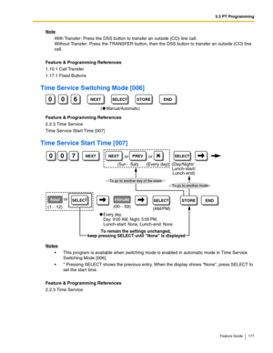 Page 1773.3 PT Programming
Feature Guide 177
Note
With Transfer: Press the DSS button to transfer an outside (CO) line call. 
Without Transfer: Press the TRANSFER button, then the DSS button to transfer an outside (CO) line 
call.
Feature & Programming References
1.10.1 Call Transfer
1.17.1 Fixed Buttons
Time Service Switching Mode [006]
Feature & Programming References
2.2.3 Time Service
Time Service Start Time [007]
Time Service Start Time [007]
Notes
 This program is available when switching mode is enabled...