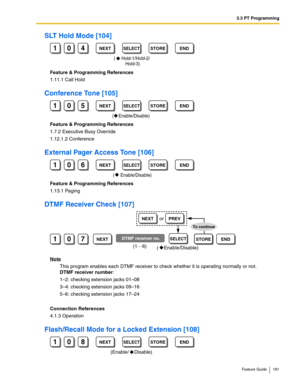 Page 1813.3 PT Programming
Feature Guide 181
SLT Hold Mode [104]
Feature & Programming References
1.11.1 Call Hold
Conference Tone [105]
Feature & Programming References
1.7.2 Executive Busy Override
1.12.1.2 Conference
External Pager Access Tone [106]
Feature & Programming References
1.13.1 Paging
DTMF Receiver Check [107]
Note
This program enables each DTMF receiver to check whether it is operating normally or not.  
DTMF receiver number:
1–2: checking extension jacks 01–08
3–4: checking extension jacks 09–16...