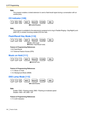 Page 1823.3 PT Programming
182 Feature Guide
Note
This program enables a locked extension to send a flash/recall signal during a conversation with an 
outside party.
CO Indicator [109]
Note
This program is available for the extension(s) assigned not to ring in Flexible Ringing—Day/Night/Lunch 
[408-410], to answer incoming outside (CO) line calls.
Flash/Recall Key Mode [110]
Feature & Programming References
1.9.6 Flash/Recall
1.9.7 External Feature Access (EFA)
Music on Hold [111]
Feature & Programming...