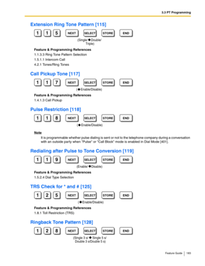 Page 1833.3 PT Programming
Feature Guide 183
Extension Ring Tone Pattern [115]
Feature & Programming References
1.1.3.3 Ring Tone Pattern Selection
1.5.1.1 Intercom Call
4.2.1 Tones/Ring Tones
Call Pickup Tone [117]
Feature & Programming References
1.4.1.3 Call Pickup
Pulse Restriction [118]
Note
It is programmable whether pulse dialing is sent or not to the telephone company during a conversation 
with an outside party when Pulse or Call Block mode is enabled in 
Dial Mode [401].
Redialing after Pulse to Tone...