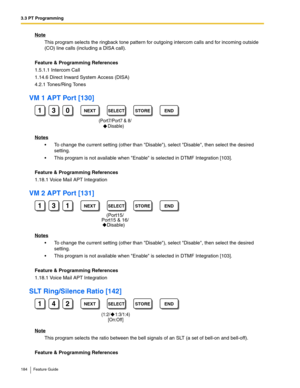 Page 1843.3 PT Programming
184 Feature Guide
Note
This program selects the ringback tone pattern for outgoing intercom calls and for incoming outside 
(CO) line calls (including a DISA call).
Feature & Programming References
1.5.1.1 Intercom Call
1.14.6 Direct Inward System Access (DISA)
4.2.1 Tones/Ring Tones
VM 1 APT Port [130]
Notes
 To change the current setting (other than Disable), select Disable, then select the desired 
setting.
 This program is not available when Enable is selected in DTMF Integration...