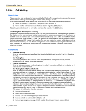 Page 201.1 Incoming Call Features
20 Feature Guide
1.1.3.4 Call Waiting
Description
A busy extension user can be alerted to a new call by Call Waiting. The busy extension user can then answer 
the second call either by disconnecting the current call or placing it on hold. 
 
If Call Waiting is enabled, a call waiting tone will be sent to the user under the following conditions:
a)When an outside (CO) line call or a doorphone call is received, or
b)When another extension executes the Busy Station Signaling (BSS)...