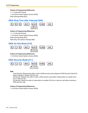 Page 2023.3 PT Programming
202 Feature Guide
Feature & Programming References
1.1.1.2 Intercept Routing
1.14.6 Direct Inward System Access (DISA)
DISA Intercept Mode [507]
DISA Ring Time after Intercept [509]
Feature & Programming References
1.1.1.2 Intercept Routing
1.14.6 Direct Inward System Access (DISA)
DISA Intercept Mode [507]
DISA Ring Time before Intercept [508]
DISA No Dial Mode [510]
Feature & Programming References
1.14.6 Direct Inward System Access (DISA)
DISA Security Mode [511]
Note
Trunk...