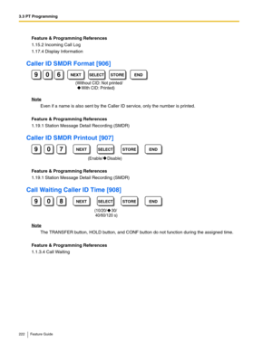 Page 2223.3 PT Programming
222 Feature Guide
Feature & Programming References
1.15.2 Incoming Call Log
1.17.4 Display Information
Caller ID SMDR Format [906]
Note
Even if a name is also sent by the Caller ID service, only the number is printed.
Feature & Programming References
1.19.1 Station Message Detail Recording (SMDR)
Caller ID SMDR Printout [907]
Feature & Programming References
1.19.1 Station Message Detail Recording (SMDR)
Call Waiting Caller ID Time [908]
Note
The TRANSFER button, HOLD button, and CONF...