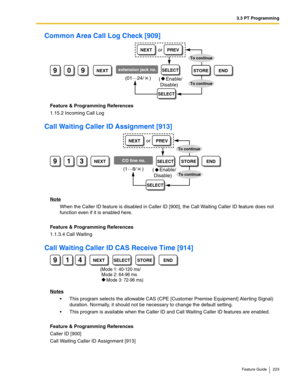 Page 2233.3 PT Programming
Feature Guide 223
Common Area Call Log Check [909]
Feature & Programming References
1.15.2 Incoming Call Log
Call Waiting Caller ID Assignment [913]
Note
When the Caller ID feature is disabled in Caller ID [900], the Call Waiting Caller ID feature does not 
function even if it is enabled here.
Feature & Programming References
1.1.3.4 Call Waiting
Call Waiting Caller ID CAS Receive Time [914]
Notes
 This program selects the allowable CAS (CPE [Customer Premise Equipment] Alerting...