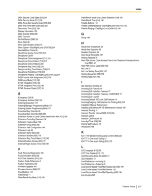 Page 237Index
Feature Guide 237
DISA Security Code Digits [530] 204
DISA Security Mode [511] 202
DISA Tone after Security Code [518] 204
DISA Wait Time after OGM [505] 201
Disconnect Time [422] 198
Display Information 123
DND Override [609] 208
DND Tone 231
Do Not Disturb (DND) 30
Door Open 88
Door Open Duration [709] 216
Door Opener—Day/Night/Lunch [703-705] 214
Doorbell/Door Chime 89
Doorphone Access Tone [707] 215
Doorphone Call 87
Doorphone Chime Assignment [711] 216
Doorphone Chime Pattern [712] 217...