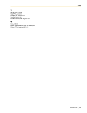 Page 239Index
Feature Guide 239
V
VM 1 APT Port [130] 184
VM 2 APT Port [131] 184
Voice Mail APT Integration 124
Voice Mail Features 124
Voice Mail Inband (DTMF) Integration 130
W
Walking COS 65
Warning Tone (Outside (CO) Line Call Limitation) 232
Wireless PT Port Assignment [617] 210 