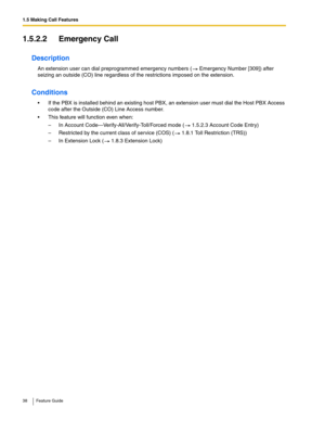 Page 381.5 Making Call Features
38 Feature Guide
1.5.2.2 Emergency Call
Description
An extension user can dial preprogrammed emergency numbers ( Emergency Number [309]) after 
seizing an outside (CO) line regardless of the restrictions imposed on the extension.
Conditions
 If the PBX is installed behind an existing host PBX, an extension user must dial the Host PBX Access 
code after the Outside (CO) Line Access number.
 This feature will function even when:
– In Account Code—Verify-All/Verify-Toll/Forced...