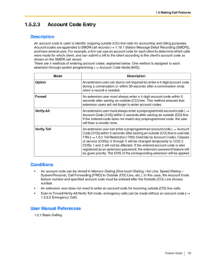 Page 391.5 Making Call Features
Feature Guide 39
1.5.2.3 Account Code Entry
Description
An account code is used to identify outgoing outside (CO) line calls for accounting and billing purposes. 
Account codes are appended to SMDR call records (
 1.19.1 Station Message Detail Recording (SMDR)), 
and have several uses. For example, a firm can use an account code for each client to determine which calls 
were made for which client, and can submit a bill to the client according to the clients account code as 
shown...