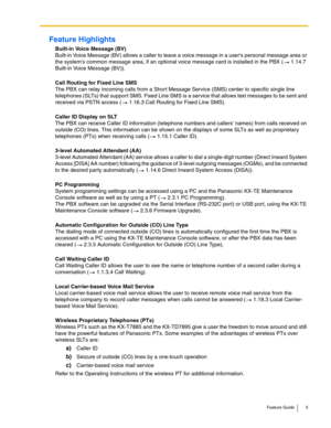 Page 5Feature Guide 5
Feature Highlights
Built-in Voice Message (BV) 
Built-in Voice Message (BV) allows a caller to leave a voice message in a users personal message area or 
the systems common message area, if an optional voice message card is installed in the PBX (
 1.14.7 
Built-in Voice Message (BV)).
 
Call Routing for Fixed Line SMS 
The PBX can relay incoming calls from a Short Message Service (SMS) center to specific single line 
telephones (SLTs) that support SMS. Fixed Line SMS is a service that...